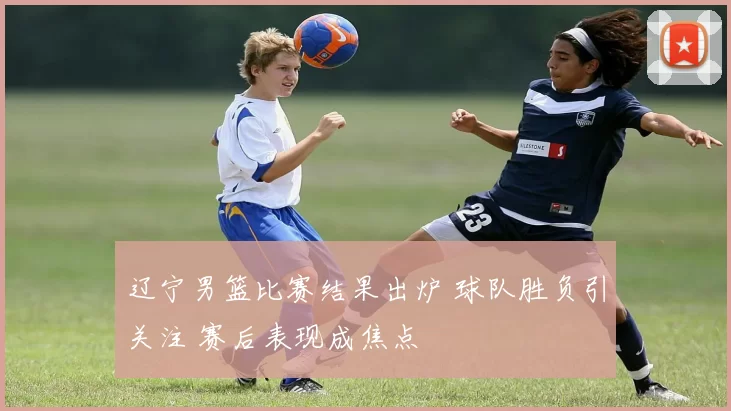 辽宁男篮比赛结果出炉 球队胜负引关注 赛后表现成焦点