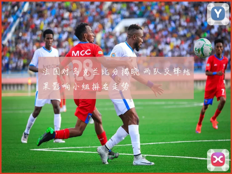 法国对乌克兰比分揭晓 两队交锋结果影响小组排名走势