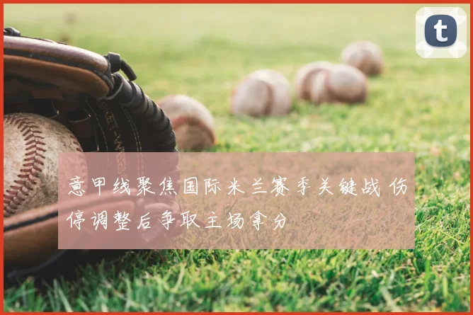 意甲线聚焦国际米兰赛季关键战 伤停调整后争取主场拿分