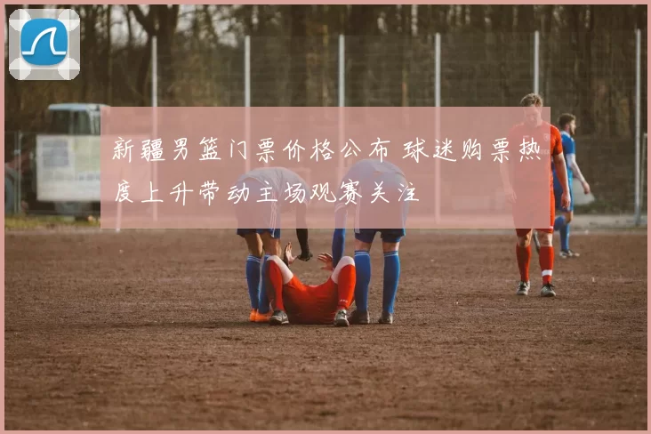 新疆男篮门票价格公布 球迷购票热度上升带动主场观赛关注