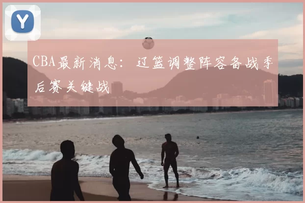 CBA最新消息：辽篮调整阵容备战季后赛关键战