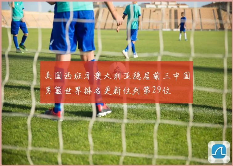 美国西班牙澳大利亚稳居前三中国男篮世界排名更新位列第29位