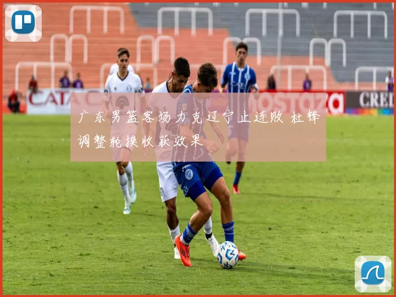 广东男篮客场力克辽宁止连败 杜锋调整轮换收获效果