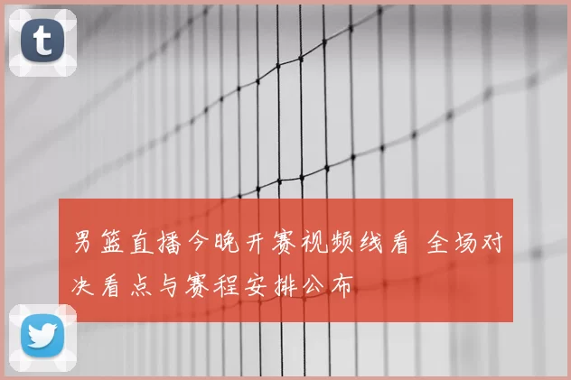 男篮直播今晚开赛视频线看 全场对决看点与赛程安排公布