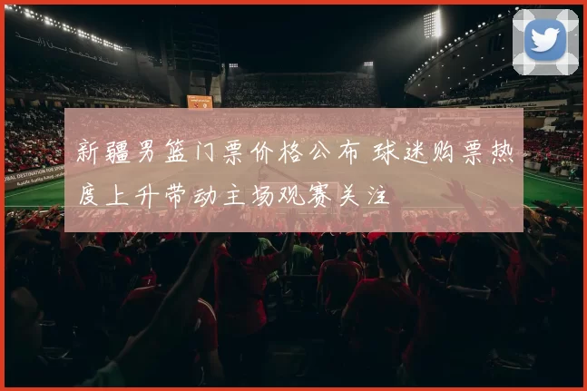 新疆男篮门票价格公布 球迷购票热度上升带动主场观赛关注