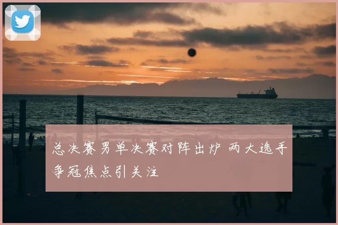 总决赛男单决赛对阵出炉 两大选手争冠焦点引关注