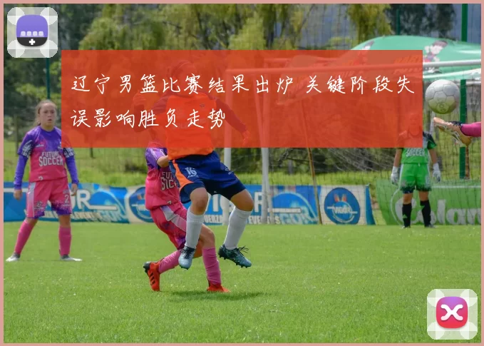 辽宁男篮比赛结果出炉 关键阶段失误影响胜负走势