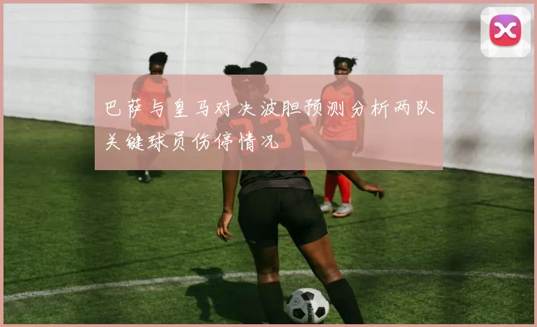 巴萨与皇马对决波胆预测分析两队关键球员伤停情况