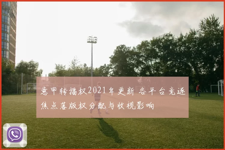 意甲转播权2021年更新 各平台竞逐焦点落版权分配与收视影响