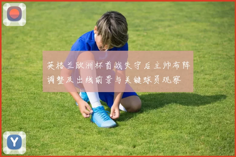 英格兰欧洲杯首战失守后主帅布阵调整及出线前景与关键球员观察