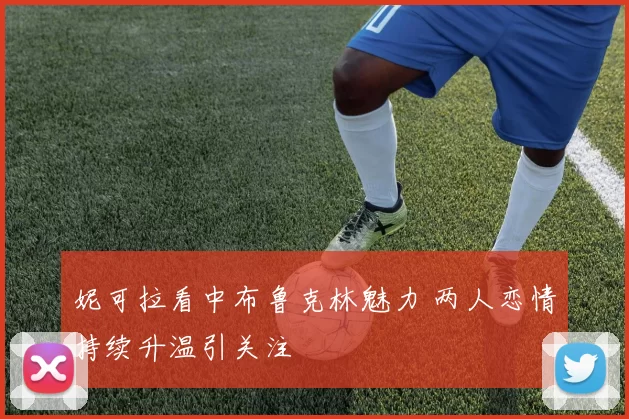 妮可拉看中布鲁克林魅力 两人恋情持续升温引关注