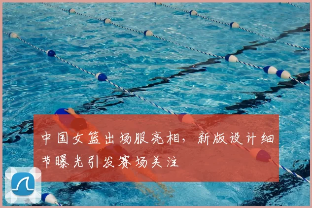 中国女篮出场服亮相，新版设计细节曝光引发赛场关注