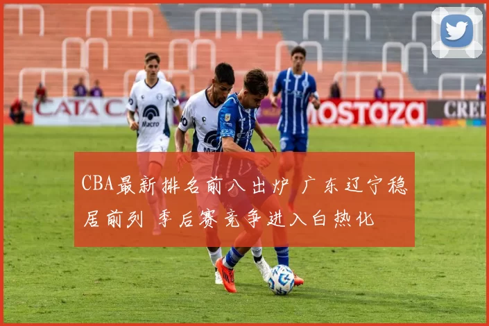 CBA最新排名前八出炉 广东辽宁稳居前列 季后赛竞争进入白热化
