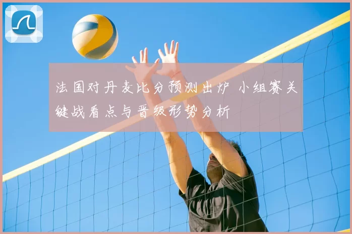 法国对丹麦比分预测出炉 小组赛关键战看点与晋级形势分析