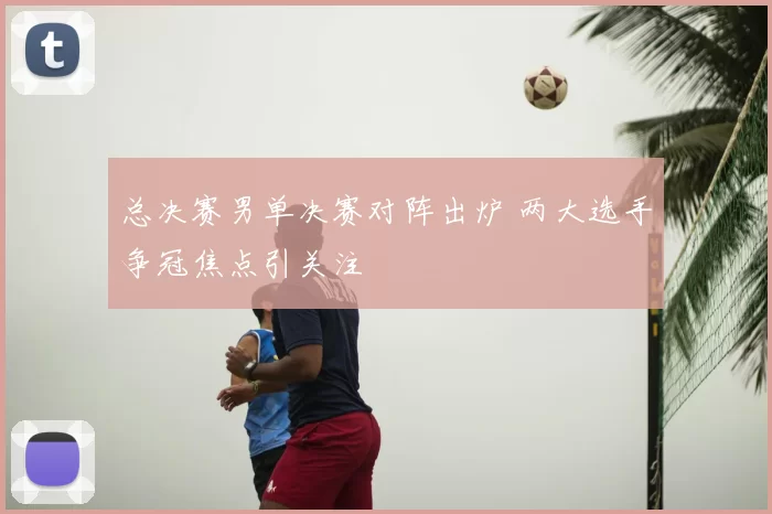 总决赛男单决赛对阵出炉 两大选手争冠焦点引关注