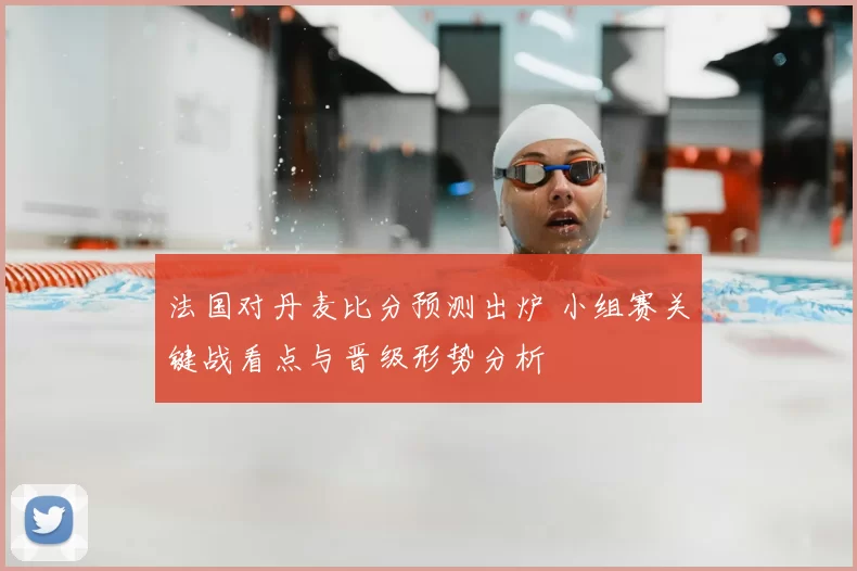 法国对丹麦比分预测出炉 小组赛关键战看点与晋级形势分析