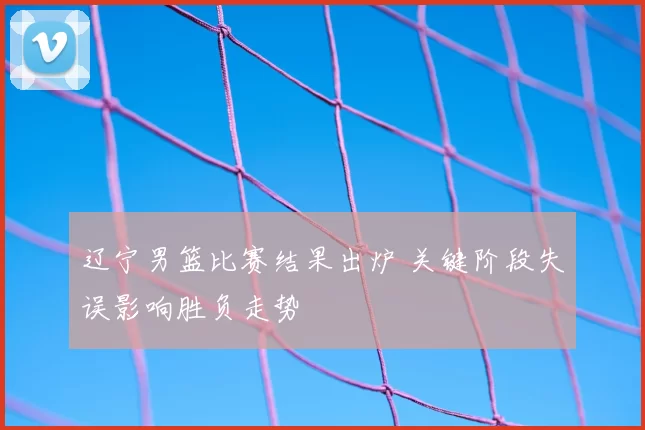 辽宁男篮比赛结果出炉 关键阶段失误影响胜负走势