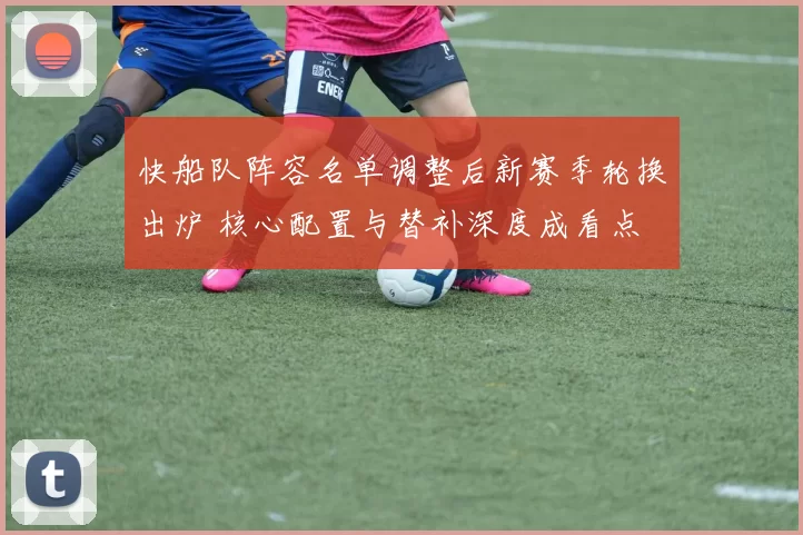 快船队阵容名单调整后新赛季轮换出炉 核心配置与替补深度成看点