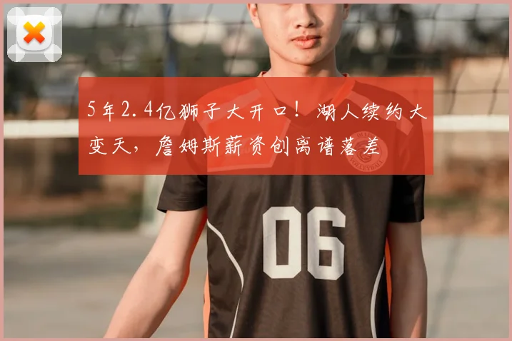 5年2.4亿狮子大开口!湖人续约大变天,詹姆斯薪资创离谱落差