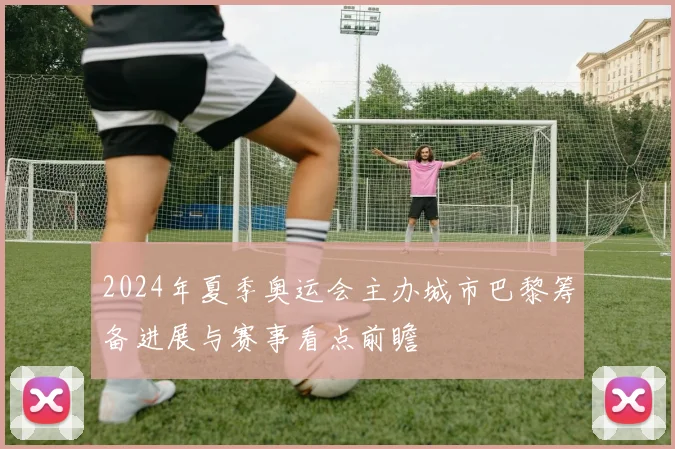 2024年夏季奥运会主办城市巴黎筹备进展与赛事看点前瞻