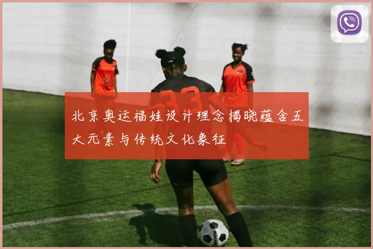 北京奥运福娃设计理念揭晓蕴含五大元素与传统文化象征