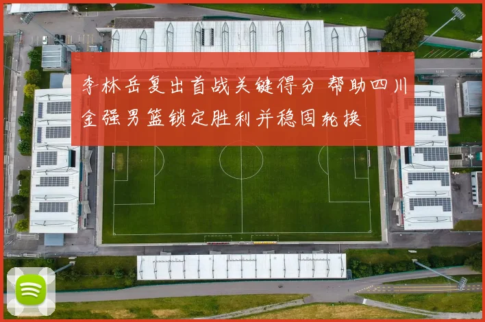 李林岳复出首战关键得分 帮助四川金强男篮锁定胜利并稳固轮换