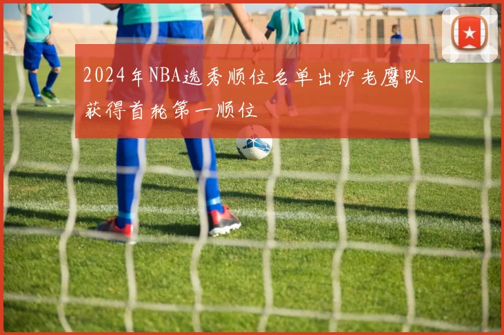 2024年NBA选秀顺位名单出炉老鹰队获得首轮第一顺位