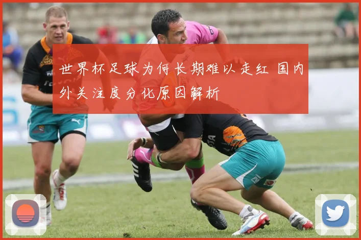 世界杯足球为何长期难以走红 国内外关注度分化原因解析